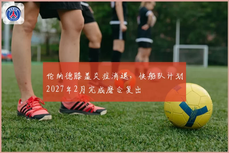 伦纳德膝盖炎症消退，快船队计划2027年2月完成磨合复出
