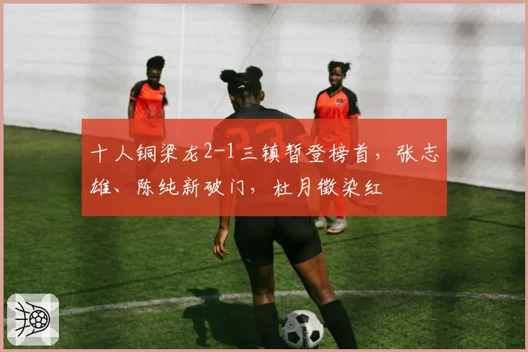 十人铜梁龙2-1三镇暂登榜首，张志雄、陈纯新破门，杜月徵染红