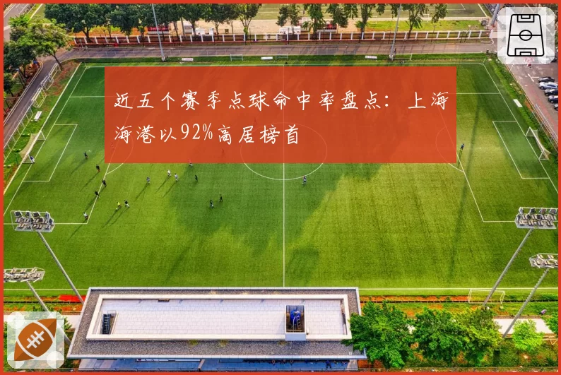 近五个赛季点球命中率盘点：上海海港以92%高居榜首