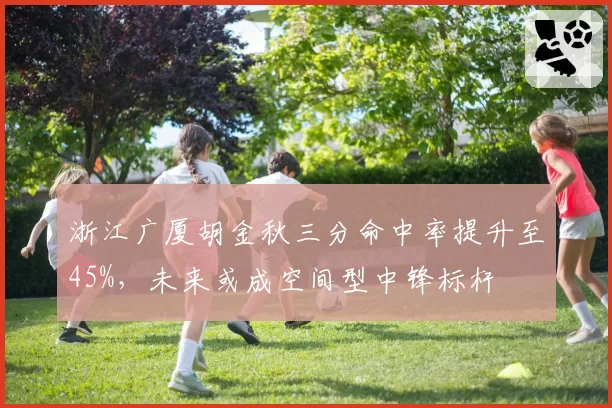 浙江广厦胡金秋三分命中率提升至45%,未来或成空间型中锋标杆