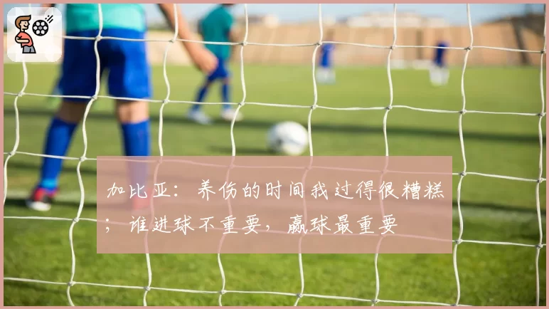 加比亚：养伤的时间我过得很糟糕；谁进球不重要，赢球最重要
