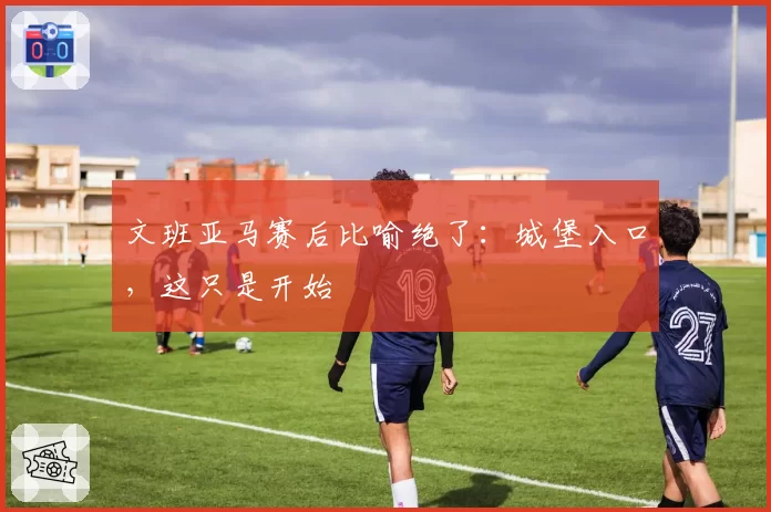 文班亚马赛后比喻绝了:城堡入口,这只是开始