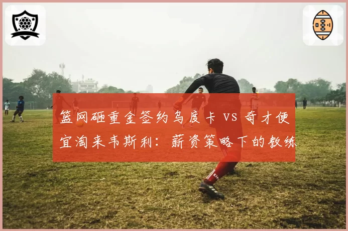 篮网砸重金签约乌度卡 vs 奇才便宜淘来韦斯利:薪资策略下的教练市场冰火两重天