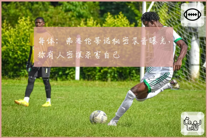 每体:弗洛伦蒂诺秘密录音曝光,称有人密谋杀害自己