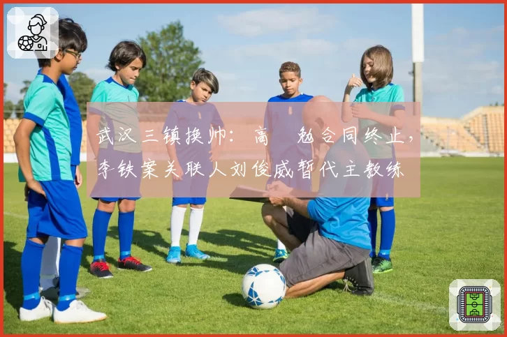 武汉三镇换帅：高畠勉合同终止，李铁案关联人刘俊威暂代主教练