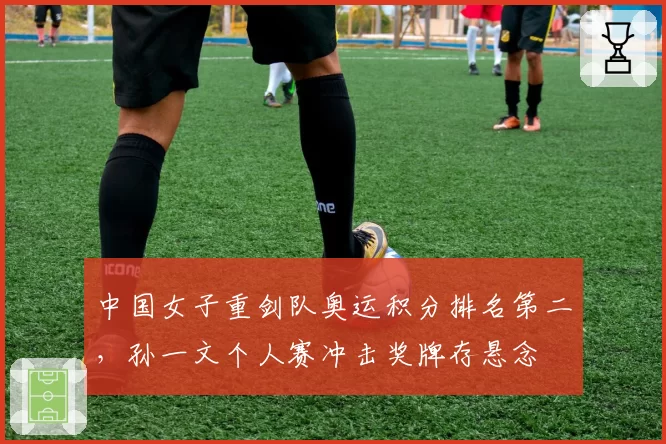 中国女子重剑队奥运积分排名第二，孙一文个人赛冲击奖牌存悬念