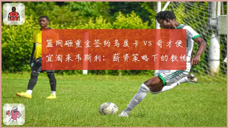 篮网砸重金签约乌度卡 vs 奇才便宜淘来韦斯利：薪资策略下的教练市场冰火两重天