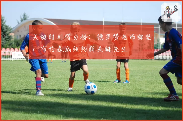 关键时刻得分榜：德罗赞老而弥坚，布伦森成纽约新关键先生