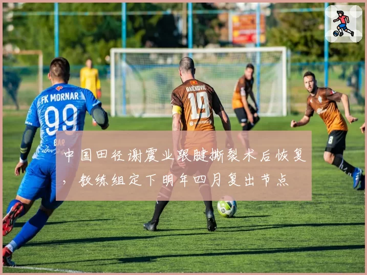 中国田径谢震业跟腱撕裂术后恢复,教练组定下明年四月复出节点
