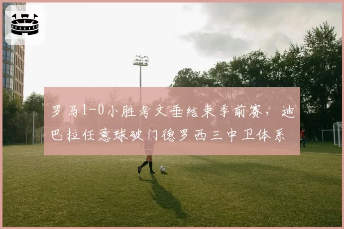 罗马1-0小胜考文垂结束季前赛,迪巴拉任意球破门德罗西三中卫体系初见雏形