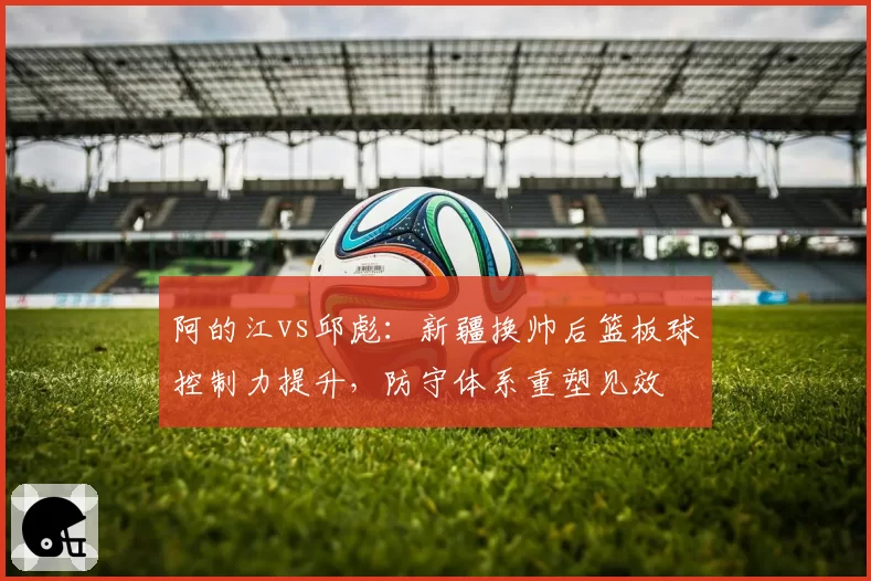 阿的江vs邱彪:新疆换帅后篮板球控制力提升,防守体系重塑见效