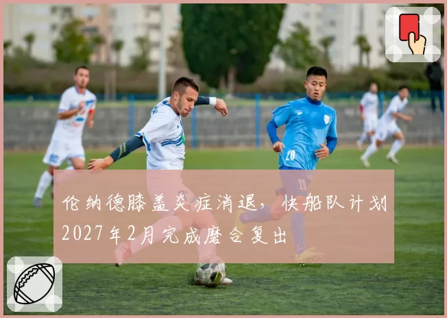 伦纳德膝盖炎症消退,快船队计划2027年2月完成磨合复出
