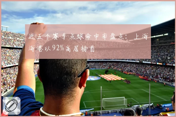 近五个赛季点球命中率盘点：上海海港以92%高居榜首