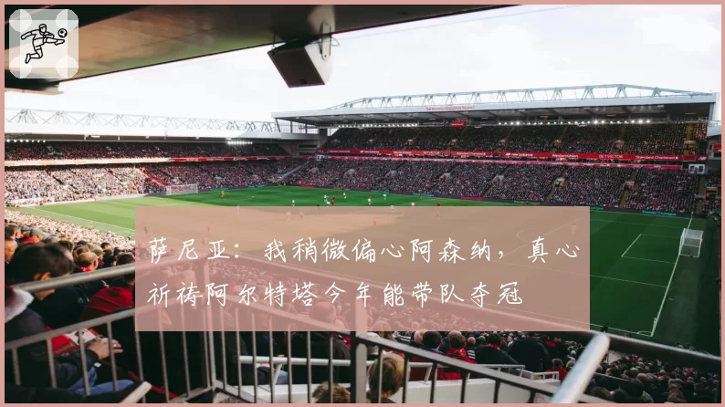 萨尼亚：我稍微偏心阿森纳，真心祈祷阿尔特塔今年能带队夺冠