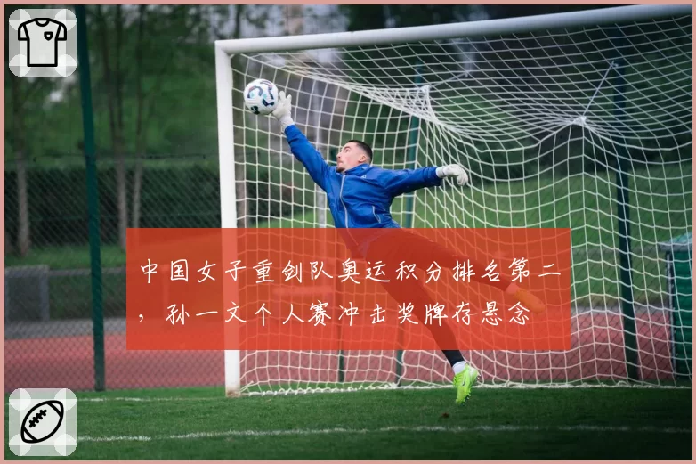 中国女子重剑队奥运积分排名第二，孙一文个人赛冲击奖牌存悬念