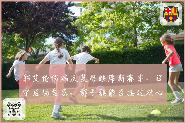 郭艾伦伤病反复恐缺席新赛季,辽宁后场告急,鄢手骐能否接过核心重任