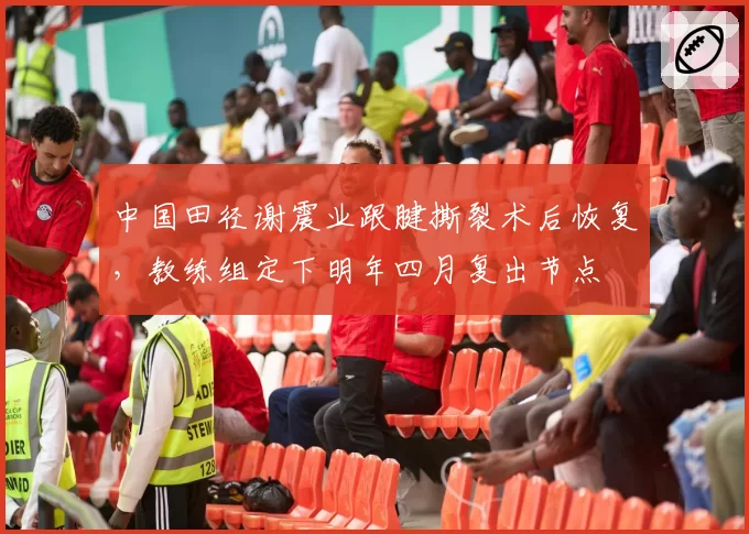 中国田径谢震业跟腱撕裂术后恢复,教练组定下明年四月复出节点
