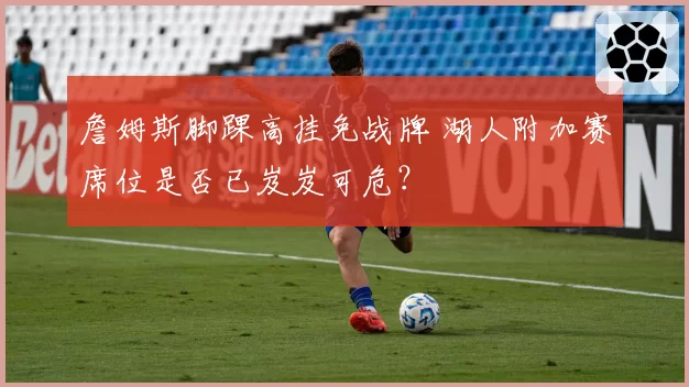 詹姆斯脚踝高挂免战牌 湖人附加赛席位是否已岌岌可危？