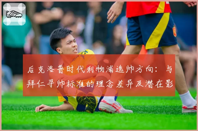 后克洛普时代利物浦选帅方向:与拜仁寻帅标准的理念差异及潜在影响