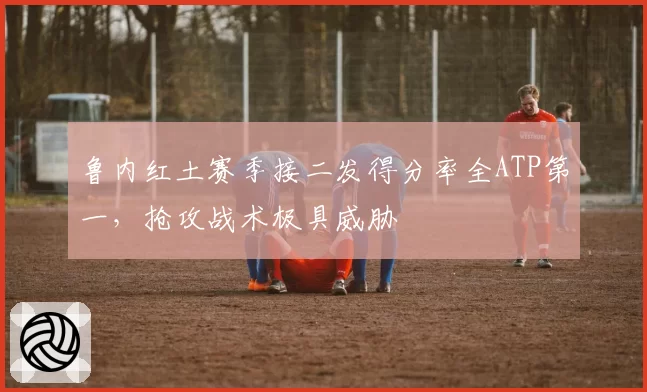 鲁内红土赛季接二发得分率全ATP第一，抢攻战术极具威胁