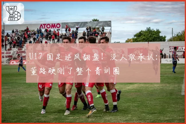 U17 国足逆风翻盘!没人敢承认:董路硬刚了整个青训圈
