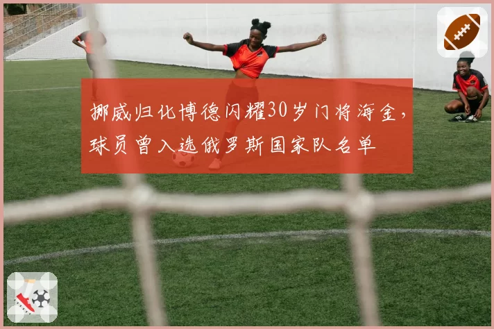 挪威归化博德闪耀30岁门将海金，球员曾入选俄罗斯国家队名单