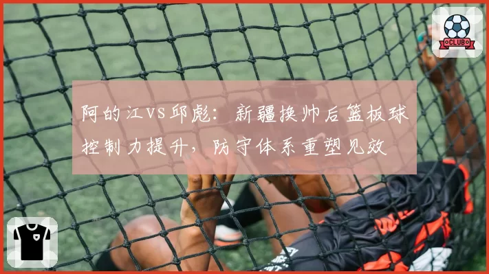 阿的江vs邱彪:新疆换帅后篮板球控制力提升,防守体系重塑见效