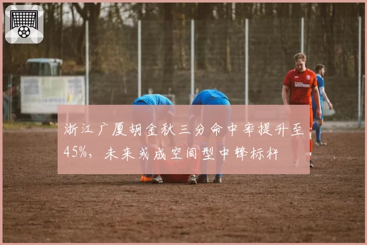 浙江广厦胡金秋三分命中率提升至45%,未来或成空间型中锋标杆