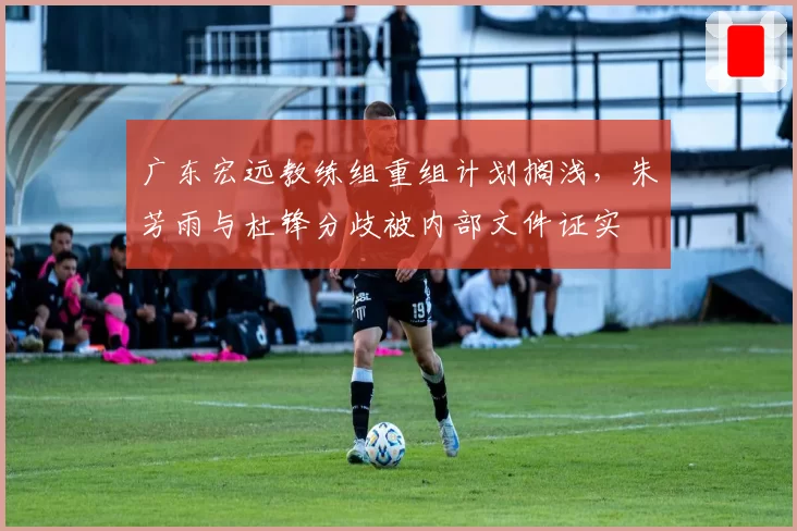 广东宏远教练组重组计划搁浅,朱芳雨与杜锋分歧被内部文件证实