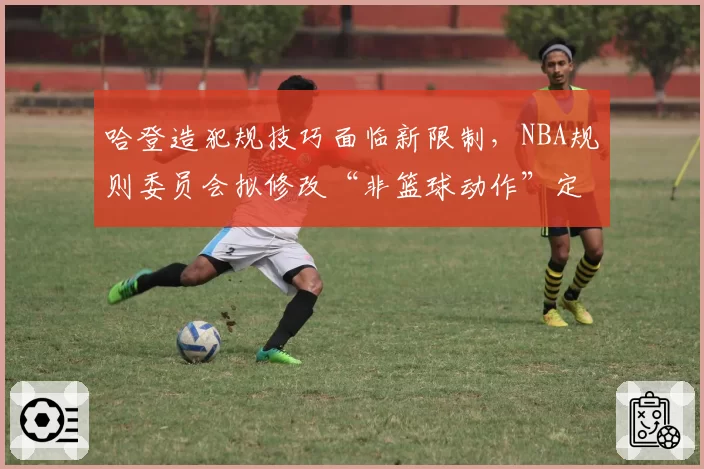 哈登造犯规技巧面临新限制,NBA规则委员会拟修改“非篮球动作”定义
