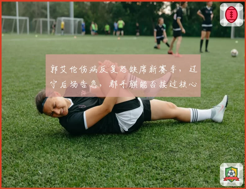 郭艾伦伤病反复恐缺席新赛季,辽宁后场告急,鄢手骐能否接过核心重任
