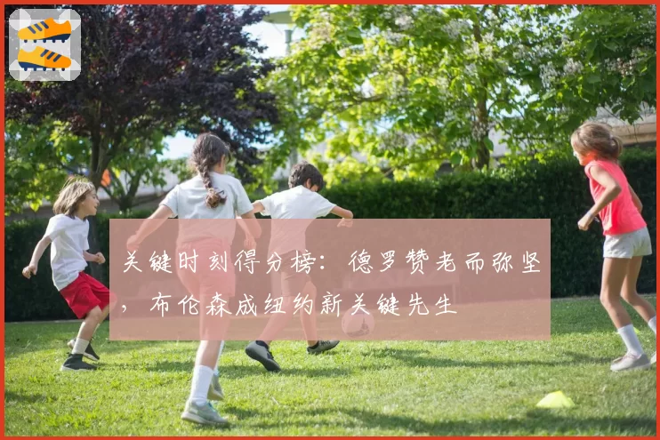 关键时刻得分榜:德罗赞老而弥坚,布伦森成纽约新关键先生