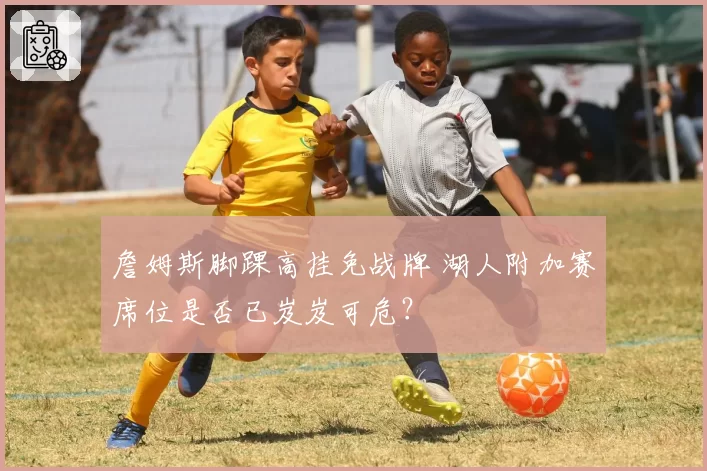 詹姆斯脚踝高挂免战牌 湖人附加赛席位是否已岌岌可危？