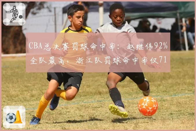 CBA总决赛罚球命中率：赵继伟92%全队最高，浙江队罚球命中率仅71%