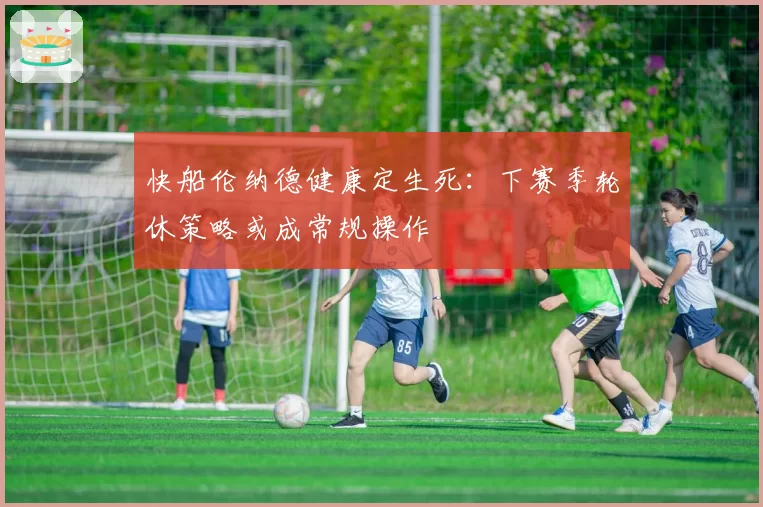 快船伦纳德健康定生死:下赛季轮休策略或成常规操作