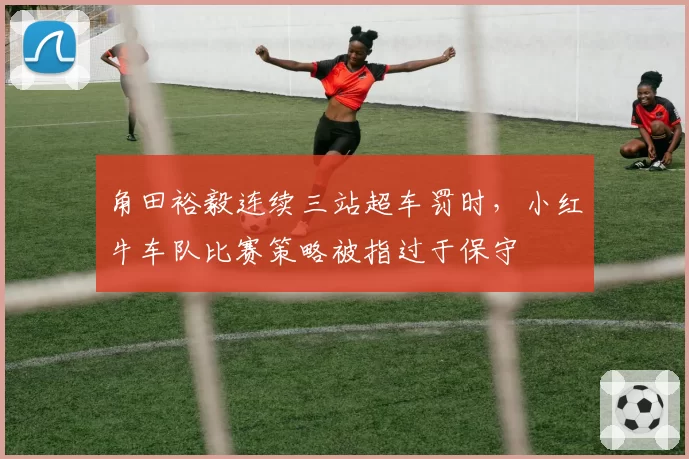 角田裕毅连续三站超车罚时，小红牛车队比赛策略被指过于保守