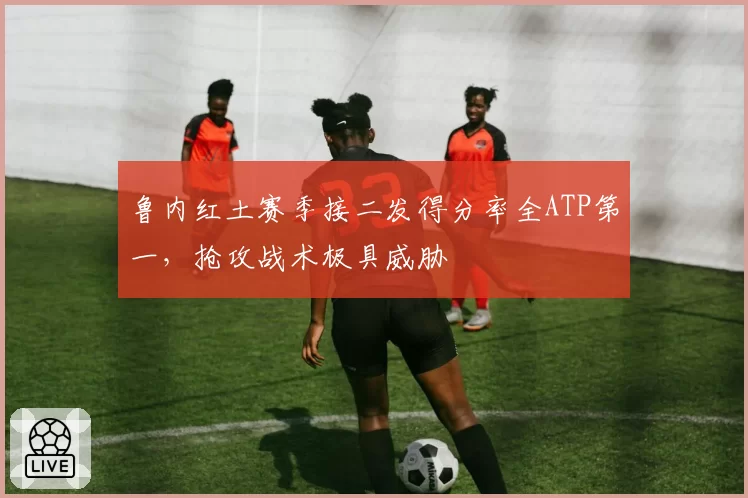 鲁内红土赛季接二发得分率全ATP第一，抢攻战术极具威胁